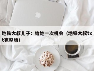 地铁大叔儿子：给她一次机会（地铁大叔txt完整版）