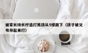 被家长持长杆追打男孩从5楼跳下（孩子被父母吊起来打）