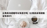 公务员没结婚可以生孩子吗（公务员未领结婚证生孩子）