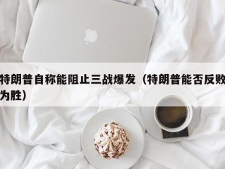 特朗普自称能阻止三战爆发（特朗普能否反败为胜）