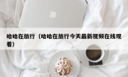 哈哈在旅行（哈哈在旅行今天最新视频在线观看）
