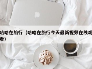 哈哈在旅行（哈哈在旅行今天最新视频在线观看）