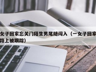 女子回家忘关门陌生男尾随闯入（一女子回家路上被跟踪）