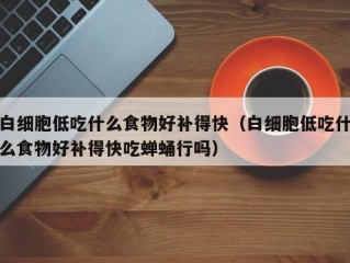 白细胞低吃什么食物好补得快（白细胞低吃什么食物好补得快吃蝉蛹行吗）