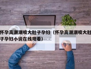 怀孕高潮潮喷大肚子孕妇（怀孕高潮潮喷大肚子孕妇小说在线观看）