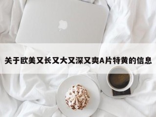 关于欧美又长又大又深又爽A片特黄的信息