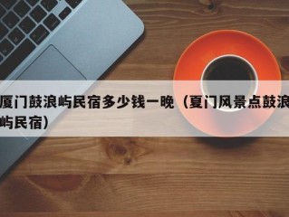 厦门鼓浪屿民宿多少钱一晚（夏门风景点鼓浪屿民宿）