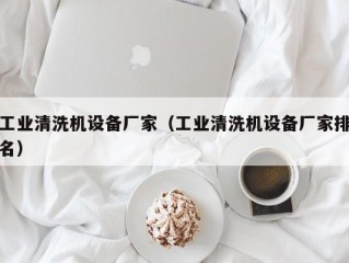 工业清洗机设备厂家（工业清洗机设备厂家排名）