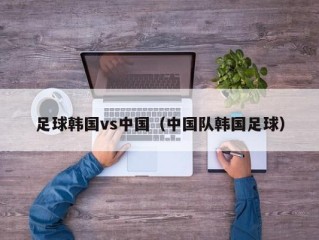 足球韩国vs中国（中国队韩国足球）