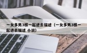 一女多男3根一起进去描述（一女多男3根一起进去描述 小说）