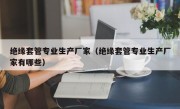 绝缘套管专业生产厂家（绝缘套管专业生产厂家有哪些）