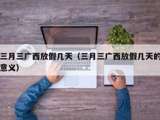 三月三广西放假几天（三月三广西放假几天的意义）