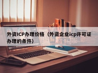 外资ICP办理价格（外资企业icp许可证办理的条件）