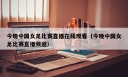 今晚中国女足比赛直播在线观看（今晚中国女足比赛直播频道）