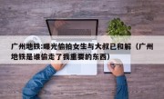 广州地铁:曝光偷拍女生与大叔已和解（广州地铁是谁偷走了我重要的东西）