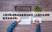 人和什么动物杂交能繁衍后代（人和什么动物能生出孩子吗）