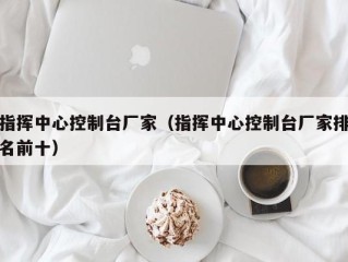 指挥中心控制台厂家（指挥中心控制台厂家排名前十）