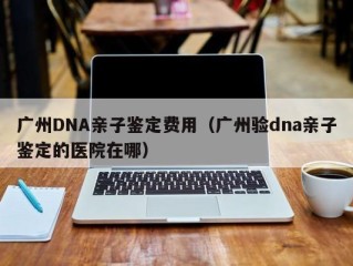 广州DNA亲子鉴定费用（广州验dna亲子鉴定的医院在哪）