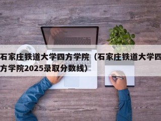 石家庄铁道大学四方学院（石家庄铁道大学四方学院2025录取分数线）