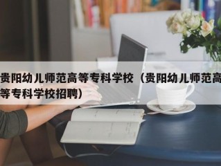 贵阳幼儿师范高等专科学校（贵阳幼儿师范高等专科学校招聘）