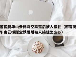 游客爬华山云梯踩空跌落后被人接住（游客爬华山云梯踩空跌落后被人接住怎么办）