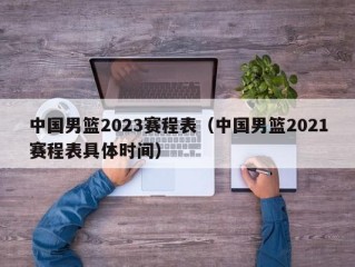 中国男篮2023赛程表（中国男篮2021赛程表具体时间）