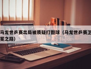 马龙世乒赛出局被质疑打假球（马龙世乒赛卫冕之路）