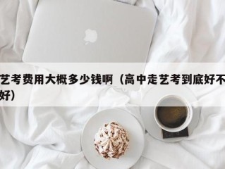 艺考费用大概多少钱啊（高中走艺考到底好不好）