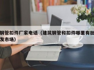 钢管扣件厂家电话（建筑钢管和扣件哪里有批发市场）