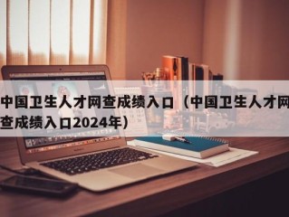 中国卫生人才网查成绩入口（中国卫生人才网查成绩入口2024年）