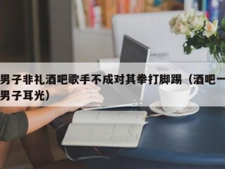 男子非礼酒吧歌手不成对其拳打脚踢（酒吧一男子耳光）