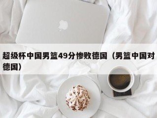 超级杯中国男篮49分惨败德国（男篮中国对德国）