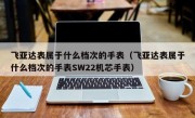 飞亚达表属于什么档次的手表（飞亚达表属于什么档次的手表SW22机芯手表）