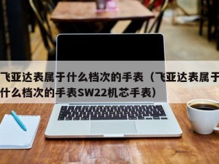 飞亚达表属于什么档次的手表（飞亚达表属于什么档次的手表SW22机芯手表）