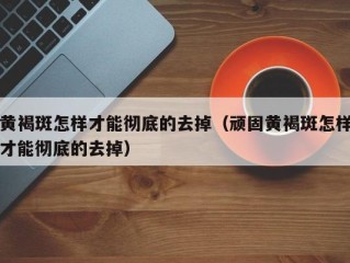 黄褐斑怎样才能彻底的去掉（顽固黄褐斑怎样才能彻底的去掉）