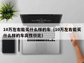 10万左右能买什么样的车（10万左右能买什么样的车高性价比）