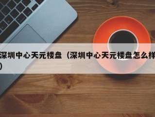 深圳中心天元楼盘（深圳中心天元楼盘怎么样）