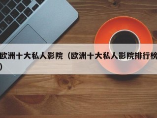 欧洲十大私人影院（欧洲十大私人影院排行榜）