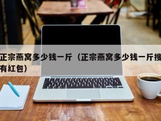 正宗燕窝多少钱一斤（正宗燕窝多少钱一斤搜有红包）