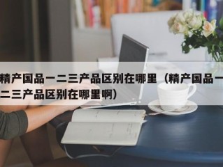 精产国品一二三产品区别在哪里（精产国品一二三产品区别在哪里啊）