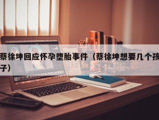 蔡徐坤回应怀孕堕胎事件（蔡徐坤想要几个孩子）