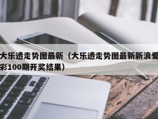 大乐透走势图最新（大乐透走势图最新新浪爱彩100期开奖结果）