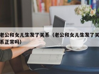 老公和女儿生发了关系（老公和女儿生发了关系正常吗）