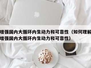 增强国内大循环内生动力和可靠性（如何理解增强国内大循环内生动力和可靠性）