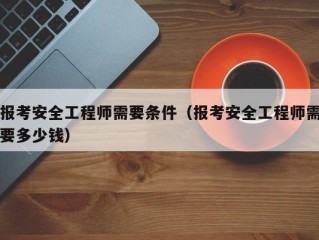 报考安全工程师需要条件（报考安全工程师需要多少钱）