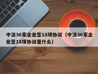 中法36家企业签18项协议（中法36家企业签18项协议是什么）