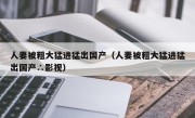 人妻被粗大猛进猛出国产（人妻被粗大猛进猛出国产∴影视）