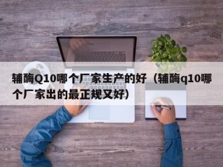 辅酶Q10哪个厂家生产的好（辅酶q10哪个厂家出的最正规又好）