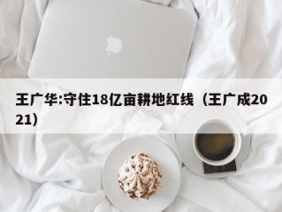 王广华:守住18亿亩耕地红线（王广成2021）