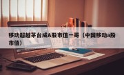 移动超越茅台成A股市值一哥（中国移动a股市值）